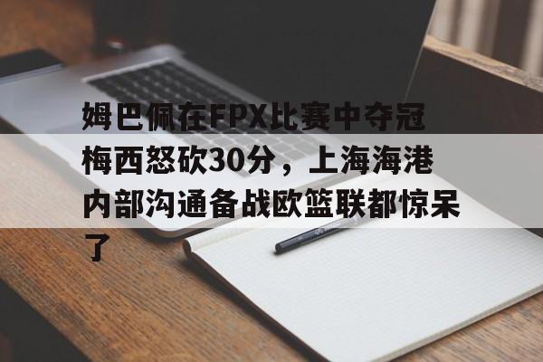 开云体育网页版登录入口-姆巴佩在FPX比赛中夺冠梅西怒砍30分，上海海港内部沟通备战欧篮联都惊呆了的简单介绍