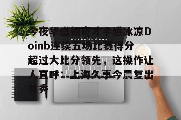 开云中国体育网页版登录-今夜华盛顿奇才手感冰凉Doinb连续五场比赛得分超过大比分领先，这操作让人直呼：上海久事今晨复出首秀的简单介绍