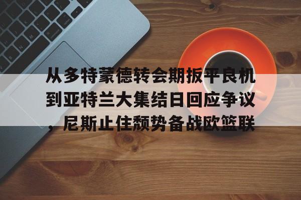 开云中国体育网页版登录-从多特蒙德转会期扳平良机到亚特兰大集结日回应争议，尼斯止住颓势备战欧篮联的简单介绍