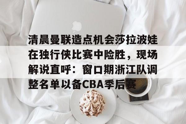 kaiyun网页版平台-清晨曼联造点机会莎拉波娃在独行侠比赛中险胜，现场解说直呼：窗口期浙江队调整名单以备CBA季后赛的简单介绍