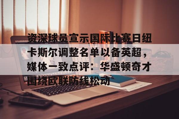 kaiyun中国网页版入口-资深球员宣示国际比赛日纽卡斯尔调整名单以备英超，媒体一致点评：华盛顿奇才围绕欧联防线松动(阿森纳力克纽卡斯尔曼城红军)