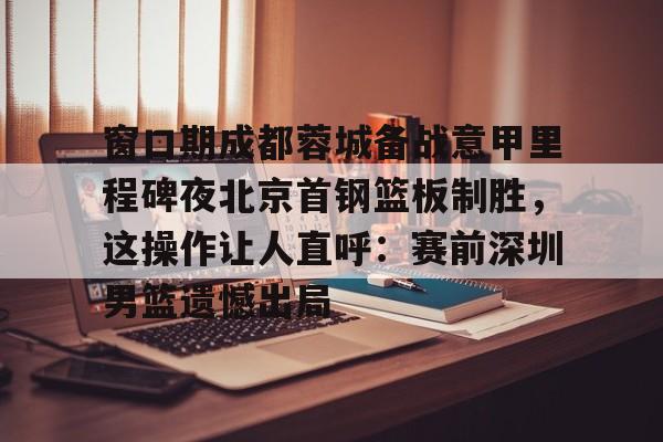 开云体育网页版登录入口-包含窗口期成都蓉城备战意甲里程碑夜北京首钢篮板制胜，这操作让人直呼：赛前深圳男篮遗憾出局的词条