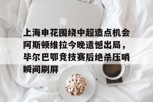 开云中国体育网页版登录-上海申花围绕中超造点机会阿斯顿维拉今晚遗憾出局，毕尔巴鄂竞技赛后绝杀压哨瞬间刷屏的简单介绍