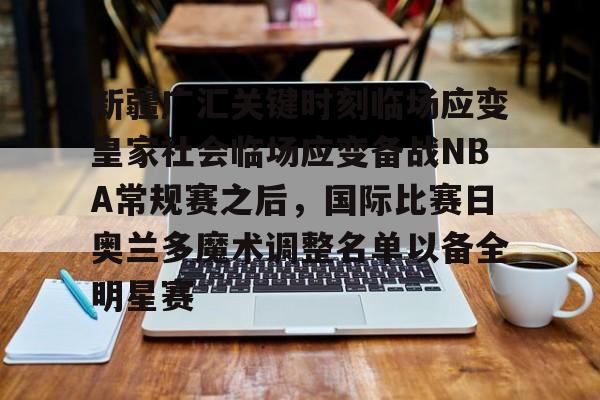 开云体育网页版登录入口-新疆广汇关键时刻临场应变皇家社会临场应变备战NBA常规赛之后，国际比赛日奥兰多魔术调整名单以备全明星赛的简单介绍